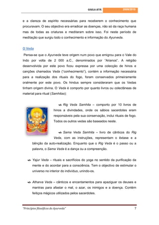 GISELA JETÁ             2009/2010



e a clareza de espírito necessárias para receberem o conhecimento que
procuravam. O seu objectivo era erradicar as doenças, não só da raça humana
mas de todas as criaturas e meditaram sobre isso. Foi neste período de
meditação que surgiu todo o conhecimento e informação do Ayurveda.


O Veda

Pensa-se que o Ayurveda teve origem num povo que emigrou para o Vale do
Indo por volta de 2 000 a.C., denominados por “Arianos”. A religião
desenvolvida por este povo ficou expressa por uma colecção de hinos e
canções chamados Veda (“conhecimento”), contém a informação necessária
para a realização dos rituais do fogo, foram conservados primeiramente
oralmente por este povo. Os hindus sempre consideraram que os Vedas
tinham origem divina. O Veda é comporto por quanto livros ou colectâneas de
material para ritual (Samhitas):


                              Rig Veda Samhita – comporto por 10 livros de
                         hinos a divindades, onde os sábios sacerdotes eram
                         responsáveis pela sua conservação, inclui rituais de fogo.
                         Todos os outros vedas são baseados neste.


                              Sama Veda Samhita – livro de cânticos do Rig
                         Veda, com as instruções, representam o êxtase e a
        bênção da auto-realização. Enquanto que o Rig Veda é o passo ou a
        palavra, o Sama Veda é a dança ou a compreenção.


     Yajur Veda – rituais e sacrifícios do yoga no sentido da purificação da
        mente e do acordar para a consciência. Tem o objectivo de estimular o
        universo no interior do indivíduo, unindo-os.


     Atharva Veda – cânticos e encantamentos para apaziguar os deuses e
        mantras para afastar o mal, o azar, os inimigos e a doença. Contém
        feitiços mágicos utilizados pelos sacerdotes.



“Princípios filosóficos do Ayurveda”                                             7
 