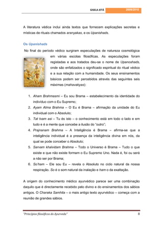 GISELA JETÁ              2009/2010




A literatura védica inclui ainda textos que fornecem explicações secretas e
místicas de rituais chamados aranyakas, e os Upanishads.


Os Upanishads

No final do período védico surgiram especulações de natureza cosmológica
                      em várias escolas filosóficas. As especulações foram
                      registadas e aos tratados deu-se o nome de Upanoshads,
                      onde são enfatizados o significado espiritual do ritual védico
                      e a sua relação com a humanidade. Os seus ensinamentos
                      básicos podem ser percebidos através das seguintes seis
                      máximas (mahavakyas):


    1. Aham Brahmasmi – Eu sou Brama – estabelecimento da identidade do
        indivíduo com o Eu Supremo;
    2. Ayam Atma Brahma – O Eu é Brama – afirmação da unidade do Eu
        individual com o Absoluto;
    3. Tat tvam asi – Tu és isto – o conhecimento está em todo o lado e em
        tudo e é a mente que concebe a ilusão do “outro”;
    4. Prajnanam Brahma – A Inteligência é Brama – afirma-se que a
        inteligência individual é a presença da inteligência divina em nós, da
        qual se pode conceber o Absoluto;
    5. Sarvam khalvidam Brahma – Todo o Universo é Brama – Tudo o que
        existe e que não existe formam o Eu Supremo Uno. Nada é, foi ou será
        a não ser por Brama;
    6. So’ham – Ele sou Eu – revela o Absoluto no ciclo natural da nossa
        respiração. So é o som natural da inalação e ham o da exaltação.


A origem do conhecimento médico ayurvédico parece ser uma combinação
daquilo que é directamente recebido pelo divino e do ensinamentos dos sábios
antigos. O Charaka Samhita – o mais antigo texto ayurvédico – começa com a
reunião de grandes sábios.



“Princípios filosóficos do Ayurveda”                                              8
 