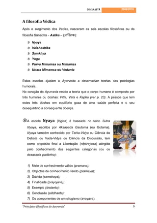 GISELA JETÁ       2009/2010



A filosofia Védica
Após o surgimento dos Vedas, nasceram as seis escolas filosóficas ou da
filosofia Sânscrita - Astika – (आस्तिक):

     Nyaya
     Vaisheshika
     Samkhya
     Yoga
     Purva Mimamsa ou Mimamsa
     Uttara Mimamsa ou Vedanta


Estas escolas ajudam a Ayurveda a desenvolver teorias das patologias
humorais.
No coração do Ayurveda reside a teoria que o corpo humano é composto por
três humores ou doshas: Pitta, Vata e Kapha (ver p. 23). A pessoa que tem
estes três doshas em equilíbrio goza de uma saúde perfeita e o seu
desequilíbrio a consequente doença.



A     escola    Nyaya       (lógica) é baseada no texto Sutra

    Nyaya, escritos por Aksapada Gautama (ou Gotama).
    Nyaya também conhecido por Tarka-Vidya ou Ciência do
    Debate ou Vada-Vidya ou Ciência da Discussão, tem
    como propósito final a Libertação (niḥśreyasa) atingido
    pelo conhecimento das seguintes categorias (ou os
    dezasseis padārtha):


    1) Meio de conhecimento válido (pramana);
    2) Objectos de conhecimento válido (prameya);
    3) Dúvida (samshaya);
    4) Finalidade (prayojana);
    5) Exemplo (drstanta);
    6) Conclusão (siddhanta);
    7) Os componentes de um silogismo (avayava);

“Princípios filosóficos do Ayurveda”                                     9
 