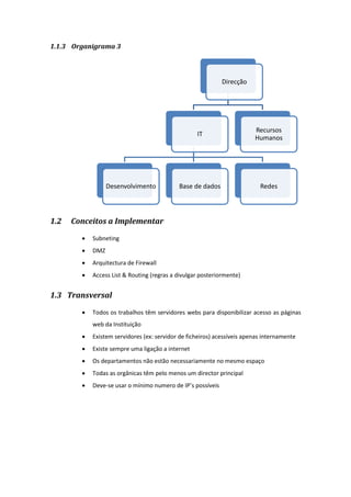 1.1.3 Organigrama 3
1.2 Conceitos a Implementar
 Subneting
 DMZ
 Arquitectura de Firewall
 Access List & Routing (regras a divulgar posteriormente)
1.3 Transversal
 Todos os trabalhos têm servidores webs para disponibilizar acesso as páginas
web da Instituição
 Existem servidores (ex: servidor de ficheiros) acessíveis apenas internamente
 Existe sempre uma ligação a internet
 Os departamentos não estão necessariamente no mesmo espaço
 Todas as orgânicas têm pelo menos um director principal
 Deve-se usar o mínimo numero de IP’s possíveis
Direcção
IT
Desenvolvimento Base de dados Redes
Recursos
Humanos
 