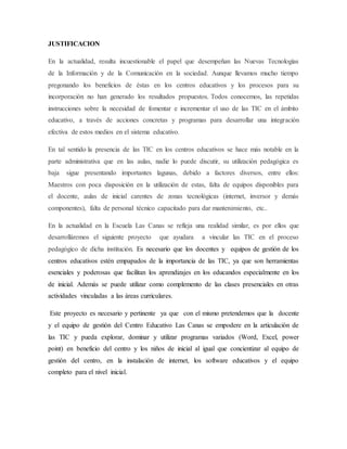 JUSTIFICACION
En la actualidad, resulta incuestionable el papel que desempeñan las Nuevas Tecnologías
de la Información y de la Comunicación en la sociedad. Aunque llevamos mucho tiempo
pregonando los beneficios de éstas en los centros educativos y los procesos para su
incorporación no han generado los resultados propuestos. Todos conocemos, las repetidas
instrucciones sobre la necesidad de fomentar e incrementar el uso de las TIC en el ámbito
educativo, a través de acciones concretas y programas para desarrollar una integración
efectiva de estos medios en el sistema educativo.
En tal sentido la presencia de las TIC en los centros educativos se hace más notable en la
parte administrativa que en las aulas, nadie lo puede discutir, su utilización pedagógica es
baja sigue presentando importantes lagunas, debido a factores diversos, entre ellos:
Maestros con poca disposición en la utilización de estas, falta de equipos disponibles para
el docente, aulas de inicial carentes de zonas tecnológicas (internet, inversor y demás
componentes), falta de personal técnico capacitado para dar mantenimiento, etc..
En la actualidad en la Escuela Las Canas se refleja una realidad similar, es por ellos que
desarrolláremos el siguiente proyecto que ayudara a vincular las TIC en el proceso
pedagógico de dicha institución. Es necesario que los docentes y equipos de gestión de los
centros educativos estén empapados de la importancia de las TIC, ya que son herramientas
esenciales y poderosas que facilitan los aprendizajes en los educandos especialmente en los
de inicial. Además se puede utilizar como complemento de las clases presenciales en otras
actividades vinculadas a las áreas curriculares.
Este proyecto es necesario y pertinente ya que con el mismo pretendemos que la docente
y el equipo de gestión del Centro Educativo Las Canas se empodere en la articulación de
las TIC y pueda explorar, dominar y utilizar programas variados (Word, Excel, power
point) en beneficio del centro y los niños de inicial al igual que concientizar al equipo de
gestión del centro, en la instalación de internet, los software educativos y el equipo
completo para el nivel inicial.
 