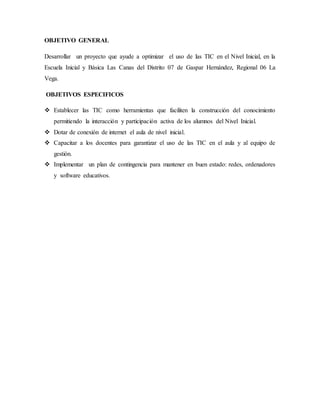 OBJETIVO GENERAL
Desarrollar un proyecto que ayude a optimizar el uso de las TIC en el Nivel Inicial, en la
Escuela Inicial y Básica Las Canas del Distrito 07 de Gaspar Hernández, Regional 06 La
Vega.
OBJETIVOS ESPECIFICOS
 Establecer las TIC como herramientas que faciliten la construcción del conocimiento
permitiendo la interacción y participación activa de los alumnos del Nivel Inicial.
 Dotar de conexión de internet el aula de nivel inicial.
 Capacitar a los docentes para garantizar el uso de las TIC en el aula y al equipo de
gestión.
 Implementar un plan de contingencia para mantener en buen estado: redes, ordenadores
y software educativos.
 