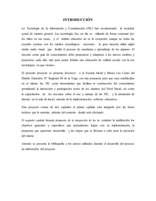 INTRODUCCIÓN
La Tecnología de la Información y Comunicación (TIC) han revolucionado la sociedad
actual de manera general. Las tecnologías hoy en día es utilizada de forma constante por
los niños en sus casas, y el ámbito educativo no es la excepción, aunque no todas las
escuelas cuentan con los medios tecnológicos necesario, la gran mayoría utiliza algún
medio audio visual que facilita el proceso de enseñanza y aprendizaje de los alumnos. El
docente como guía de conocimientos debe proponerse y adaptarse a los nuevos cambios y
prepararse cada días más para poder brindar una educación de calidad acorde con la era
tecnológica en que vivimos.
El presente proyecto se propone favorecer a la Escuela Inicial y Básica Las Canas del
Distrito Educativo 07 Regional 06 de la Vega, con una propuesta para que sean establecidas
en el mismo, las TIC como herramientas que faciliten la construcción del conocimiento
permitiendo la interacción y participación activa de los alumnos del Nivel Inicial, así como
la capacitación de los docentes sobre el uso y manejo de las TIC, y la instalación de
internet en el aula de inicial además de la implementación software educativos.
Este proyecto consta de dos capítulos el primer capítulo está integrado por: las bases
teóricas que lo sustenta, además del contexto donde será efectuado
El segundo capítulo llamado propuesta de la integración de las tic contiene: la justificación, los
objetivos generales y específicos que pretendemos lograr con su implementación, la
propuesta que queremos desarrollar y las etapas que se llevaran a cabo para la ejecución
del mismo.
Además se presenta la bibliografía y los anexos utilizados durante el desarrollo del proceso
de elaboración del proyecto.
 