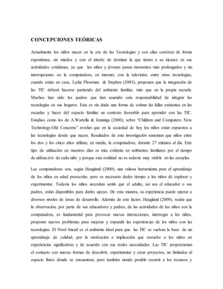 CONCEPCIONES TEÓRICAS
Actualmente los niños nacen en la era de las Tecnologías y con ellas conviven de forma
espontánea, sin miedos y con el interés de dominar la que tienen a su alcance en sus
actividades cotidianas, ya que los niños y jóvenes pasan momentos más prolongados y sin
interrupciones en la computadora, en internet, con la televisión, entre otras tecnologías,
cuando están en casa, Lydia Plowman & Stephen (2003), proponen que la integración de
las TIC deberá hacerse partiendo del ambiente familiar, más que en la propia escuela.
Muchos han sido los padres que han asumido esta responsabilidad de integrar las
tecnologías en sus hogares. Esta es sin duda una forma de colmar las fallas existentes en las
escuelas y hacer del espacio familiar un contexto favorable para aprender con las TIC.
Estudios como los de A.Wartella & Jennings (2000), sobre “Children and Computers: New
Technology-Old Concerns” revelan que en la sociedad de hoy los niños están expuestos a
las tecnologías desde que nacen. Resultados de esta investigación sustentan que niños entre
los dos y los cinco años utilizan, en media, la computadora, durante 27 minutos al día. Este
tipo de utilización en nuestros días es más evidente en ambientes familiares por el tiempo
de utilización de cada niño y porque esta realidad no es todavía muy visible en las escuelas.
Las computadoras son, según Haugland (2000), una valiosa herramienta para el aprendizaje
de los niños en edad preescolar, pero es necesario darles tiempo a los niños de explorar y
experimentar. Todavía los niños necesitan sentir que el adulto, así sea el educador o sus
padres, están disponibles para darles apoyo. De esta manera, su experiencia puede operar a
diversos niveles de áreas de desarrollo. Además de este factor, Haugland (2000), realza que
la observación, por parte de sus educadores y padres, de las actividades de los niños con la
computadora, es fundamental para provocar nuevas interacciones, interrogar a los niños,
proponer nuevos problemas para mejorar y expandir las experiencias de los niños con las
tecnologías. El Nivel Inicial es el ambiente ideal para que las TIC se vuelvan la base de un
aprendizaje de calidad, por la motivación e implicación que envuelve a los niños en
experiencias significativas y de acuerdo con sus reales necesidades. Las TIC proporcionan
el contacto con nuevas formas de descubrir, experimentar y crear proyectos, no limitados al
espacio físico donde se encuentran, pero también siendo posible recurrir a los recursos y
 