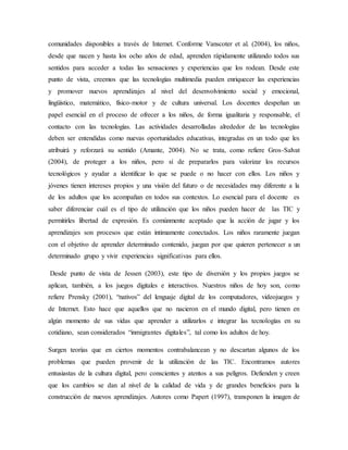 comunidades disponibles a través de Internet. Conforme Vanscoter et al. (2004), los niños,
desde que nacen y hasta los ocho años de edad, aprenden rápidamente utilizando todos sus
sentidos para acceder a todas las sensaciones y experiencias que los rodean. Desde este
punto de vista, creemos que las tecnologías multimedia pueden enriquecer las experiencias
y promover nuevos aprendizajes al nivel del desenvolvimiento social y emocional,
lingüístico, matemático, físico-motor y de cultura universal. Los docentes despeñan un
papel esencial en el proceso de ofrecer a los niños, de forma igualitaria y responsable, el
contacto con las tecnologías. Las actividades desarrolladas alrededor de las tecnologías
deben ser entendidas como nuevas oportunidades educativas, integradas en un todo que les
atribuirá y reforzará su sentido (Amante, 2004). No se trata, como refiere Gros-Salvat
(2004), de proteger a los niños, pero sí de prepararlos para valorizar los recursos
tecnológicos y ayudar a identificar lo que se puede o no hacer con ellos. Los niños y
jóvenes tienen intereses propios y una visión del futuro o de necesidades muy diferente a la
de los adultos que los acompañan en todos sus contextos. Lo esencial para el docente es
saber diferenciar cuál es el tipo de utilización que los niños pueden hacer de las TIC y
permitirles libertad de expresión. Es comúnmente aceptado que la acción de jugar y los
aprendizajes son procesos que están íntimamente conectados. Los niños raramente juegan
con el objetivo de aprender determinado contenido, juegan por que quieren pertenecer a un
determinado grupo y vivir experiencias significativas para ellos.
Desde punto de vista de Jessen (2003), este tipo de diversión y los propios juegos se
aplican, también, a los juegos digitales e interactivos. Nuestros niños de hoy son, como
refiere Prensky (2001), “nativos” del lenguaje digital de los computadores, videojuegos y
de Internet. Esto hace que aquellos que no nacieron en el mundo digital, pero tienen en
algún momento de sus vidas que aprender a utilizarlos e integrar las tecnologías en su
cotidiano, sean considerados “inmigrantes digitales”, tal como los adultos de hoy.
Surgen teorías que en ciertos momentos contrabalancean y no descartan algunos de los
problemas que pueden provenir de la utilización de las TIC. Encontramos autores
entusiastas de la cultura digital, pero conscientes y atentos a sus peligros. Defienden y creen
que los cambios se dan al nivel de la calidad de vida y de grandes beneficios para la
construcción de nuevos aprendizajes. Autores como Papert (1997), transponen la imagen de
 