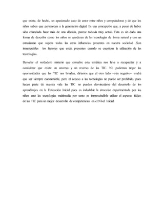 que existe, de hecho, un apasionado caso de amor entre niños y computadoras y de que los
niños saben que pertenecen a la generación digital. Es una concepción que, a pesar de haber
sido enunciada hace más de una década, parece todavía muy actual. Esta es sin duda una
forma de describir como los niños se apoderan de las tecnologías de forma natural y con un
entusiasmo que supera todas las otras influencias presentes en nuestra sociedad .Son
innumerables los factores que están presentes cuando se cuestiona la utilización de las
tecnologías.
Desvelar el verdadero misterio que envuelve esta temática nos lleva a recapacitar y a
considerar que existe un anverso y un reverso de las TIC. No podemos negar las
oportunidades que las TIC nos brindan, diríamos que el otro lado –más negativo– tendrá
que ser siempre cuestionable, pero el acceso a las tecnologías no puede ser prohibido, pues
hacen parte de nuestra vida las TIC no pueden desvincularse del desarrollo de los
aprendizajes en la Educación Inicial pues es indudable la atracción experimentada por los
niños ante las tecnologías multimedia por tanto es imprescindible utilizar el aspecto lúdico
de las TIC para un mejor desarrollo de competencias en el Nivel Inicial.
 
