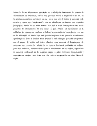 instalación de una infraestructura tecnológica no es el objetivo fundamental del proceso de
informatización del nivel inicial, sino la base que hace posible la integración de las TIC en
las prácticas pedagógicas del mismo, ya que no se trata solo de instalar la tecnología en la
escuelas y esperar que –“mágicamente”– esta sea utilizada por los docentes para propósitos
pedagógicos, aunque sea de forma limitada. Más bien, la razón central para el éxito de los
proyectos de informatización del nivel inicial y, para obtener el mejoramientos en la
calidad de los procesos de enseñanza se halla en la capacitación de los profesores en el uso
de las tecnologías de manera que ellos puedan integrarlas en los procesos de enseñanza-
aprendizaje así como la creación de un proyecto o plan estratégico que debe ser ejecutado
por el equipo de gestión del centro educativo .para conseguir el financiamiento de
programas que permitan la adquisición de equipos (hardware), producción de software
para usos educativos, asistencia técnica para el mantenimiento de los equipos, capacitación
(o desarrollo profesional) de los docentes, acceso a redes electrónicas (conectividad) y
renovación de equipos –que tienen una vida corta en comparación con otros bienes de
capital.
 