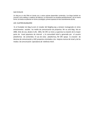 QUE ES BLOK
Un blog es un sitio Web en donde uno o varios autores desarrollan contenidos. Los blogs también se
conocen como weblog o cuaderno de bitácora. La información se actualiza periódicamente y de la misma
forma, los textos se plasman en forma cronológica; primero aparece el más recientemente escrita.
LOS CUATROS BLOQUERO
Es el fundador de blog tv.com el creador del blogDay.org y siempre involugrasdo en otros
emocionantes sociales los medio de comunicación de proyectos. Nir se unió blog btv en
2006. Ante de eso, desde el año 2001, Nir Ofir se inicio y superviso la creación de la mayor
parte de Israel populares de internet y la comunidad móvil y generado por el usuario
plataformas de contenidos. El uso de estas plataformas, Nir Ofir apoyo la creación de
decenas de comunicación y UGC proyectos orientados a las mejores marcas de Israel y de los
medios de comunicación operadores de telefonía móvil.