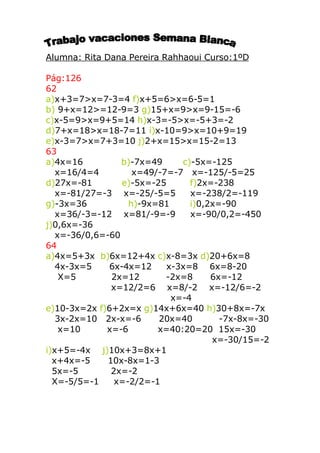 Alumna: Rita Dana Pereira Rahhaoui Curso:1ºD

Pág:126
62
a)x+3=7>x=7-3=4 f)x+5=6>x=6-5=1
b) 9+x=12>=12-9=3 g)15+x=9>x=9-15=-6
c)x-5=9>x=9+5=14 h)x-3=-5>x=-5+3=-2
d)7+x=18>x=18-7=11 i)x-10=9>x=10+9=19
e)x-3=7>x=7+3=10 j)2+x=15>x=15-2=13
63
a)4x=16          b)-7x=49     c)-5x=-125
   x=16/4=4         x=49/-7=-7 x=-125/-5=25
d)27x=-81        e)-5x=-25      f)2x=-238
   x=-81/27=-3 x=-25/-5=5       x=-238/2=-119
g)-3x=36           h)-9x=81     i)0,2x=-90
   x=36/-3=-12 x=81/-9=-9       x=-90/0,2=-450
j)0,6x=-36
   x=-36/0,6=-60
64
a)4x=5+3x b)6x=12+4x c)x-8=3x d)20+6x=8
   4x-3x=5    6x-4x=12     x-3x=8 6x=8-20
    X=5        2x=12       -2x=8     6x=-12
               x=12/2=6 x=8/-2 x=-12/6=-2
                            x=-4
e)10-3x=2x f)6+2x=x g)14x+6x=40 h)30+8x=-7x
   3x-2x=10 2x-x=-6      20x=40        -7x-8x=-30
    x=10     x=-6        x=40:20=20 15x=-30
                                     x=-30/15=-2
i)x+5=-4x j)10x+3=8x+1
  x+4x=-5     10x-8x=1-3
  5x=-5        2x=-2
  X=-5/5=-1     x=-2/2=-1
 