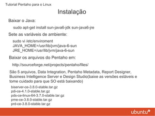 Instalação Tutorial Pentaho para o Linux Baixar o Java: sudo apt-get install sun-java6-jdk sun-java6-jre Sete as variáveis de ambiente: sudo vi /etc/enviroment JAVA_HOME=/usr/lib/jvm/java-6-sun JRE_HOME=/usr/lib/jvm/java-6-sun Baixar os arquivos do Pentaho em: http://sourceforge.net/projects/pentaho/files/ São 5 arquivos, Data Integration, Pentaho Metadata, Report Designer, Business Intelligence Server e Design Studio(baixe as versões estáveis e tome cuidado para que SO está baixando) biserver-ce-3.8.0-stable.tar.gz pdi-ce-4.1.0-stable.tar.gz pds-ce-linux-64-3.7.0-stable.tar.gz pme-ce-3.8.0-stable.tar.gz prd-ce-3.8.0-stable.tar.gz 