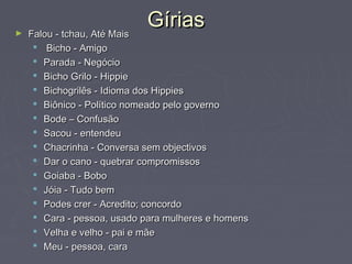 GíriasGírias► Falou - tchau, Até MaisFalou - tchau, Até Mais
 Bicho - AmigoBicho - Amigo
 Parada - NegócioParada - Negócio
 Bicho Grilo - HippieBicho Grilo - Hippie
 Bichogrilês - Idioma dos HippiesBichogrilês - Idioma dos Hippies
 Biônico - Político nomeado pelo governoBiônico - Político nomeado pelo governo
 Bode – ConfusãoBode – Confusão
 Sacou - entendeuSacou - entendeu
 Chacrinha - Conversa sem objectivosChacrinha - Conversa sem objectivos
 Dar o cano - quebrar compromissosDar o cano - quebrar compromissos
 Goiaba - BoboGoiaba - Bobo
 Jóia - Tudo bemJóia - Tudo bem
 Podes crer - Acredito; concordoPodes crer - Acredito; concordo
 Cara - pessoa, usado para mulheres e homensCara - pessoa, usado para mulheres e homens
 Velha e velho - pai e mãeVelha e velho - pai e mãe
 Meu - pessoa, caraMeu - pessoa, cara
 