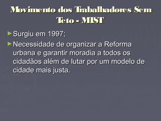 Movimento dos Trabalhadores SemMovimento dos Trabalhadores Sem
TetoTeto - MTST- MTST
►Surgiu em 1997;Surgiu em 1997;
►Necessidade de organizar a ReformaNecessidade de organizar a Reforma
urbana e garantir moradia a todos osurbana e garantir moradia a todos os
cidadãos além de lutar por um modelo decidadãos além de lutar por um modelo de
cidade mais justa.cidade mais justa.
 