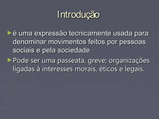 IntroduçãoIntrodução
►é uma expressão tecnicamente usada paraé uma expressão tecnicamente usada para
denominar movimentos feitos por pessoasdenominar movimentos feitos por pessoas
sociais e pela sociedadesociais e pela sociedade
►Pode ser uma passeata, greve; organizaçõesPode ser uma passeata, greve; organizações
ligadas à interesses morais, éticos e legais.ligadas à interesses morais, éticos e legais.
 