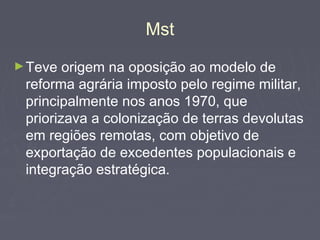 Mst
►Teve origem na oposição ao modelo de
reforma agrária imposto pelo regime militar,
principalmente nos anos 1970, que
priorizava a colonização de terras devolutas
em regiões remotas, com objetivo de
exportação de excedentes populacionais e
integração estratégica.
 
