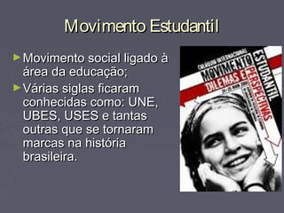 Movimento EstudantilMovimento Estudantil
►Movimento social ligado àMovimento social ligado à
área da educação;área da educação;
►Várias siglas ficaramVárias siglas ficaram
conhecidas como: UNE,conhecidas como: UNE,
UBES, USES e tantasUBES, USES e tantas
outras que se tornaramoutras que se tornaram
marcas na históriamarcas na história
brasileira.brasileira.
 