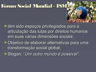 Fórum Social MundialFórum Social Mundial -- FSMFSM
  
►têm sido espaços privilegiados para atêm sido espaços privilegiados para a
articulação das lutas por direitos humanosarticulação das lutas por direitos humanos
em suas várias dimensões sociais;em suas várias dimensões sociais;
►Objetivo de elaborar alternativas para umaObjetivo de elaborar alternativas para uma
transformação social global;transformação social global;
►Slogan: “Slogan: “Um outro mundo é possível”.Um outro mundo é possível”.
 