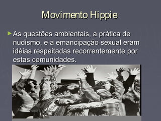 Movimento HippieMovimento Hippie
►As questões ambientais, a prática deAs questões ambientais, a prática de
nudismo, e a emancipação sexual eramnudismo, e a emancipação sexual eram
idéias respeitadas recorrentemente poridéias respeitadas recorrentemente por
estas comunidades.estas comunidades.
 
