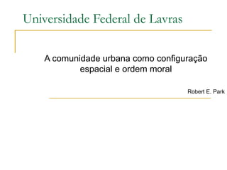 Universidade Federal de Lavras

    A comunidade urbana como configuração
            espacial e ordem moral

                                    Robert E. Park
 