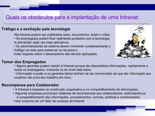 Quais os obstáculos para a implantação de uma Intranet: Na Intranet podem ser publicados texto, documentos, áudio e vídeo.  Os empregados podem ficar realmente excitados com a tecnologia  e demandar cada vez mais aplicativos.  Os administradores de sistema devem monitorar cuidadosamente o  tráfego na rede para preservar os recursos e  evitar impacto sobre o desempenho das demais aplicações. Tráfego e a excitação pela tecnologia Alguns gerentes podem resistir à Intranet porque ela disponibiliza informações  rapidamente a todos os empregados, incluindo os de nível mais baixo.  Informação é poder e os gerentes talvez tenham de ser convencidos de que dar informação aos usuários não porá seu trabalho em risco. Temor dos Empregados Recompensa para Colaborador A Intranet é baseada na construção cooperativa e no compartilhamento de informações.  Algumas empresas promovem sistemas de recompensas aos colaboradores, estimulando-os  a compartilhamento das informações, procedimentos, normas, políticas e conhecimento.  Isso costuma ser um fator de sucesso da Intranet  