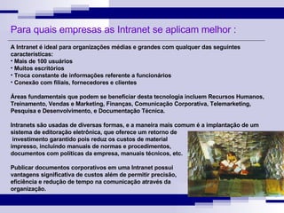 A Intranet é ideal para organizações médias e grandes com qualquer das seguintes características: Mais de 100 usuários Muitos escritórios Troca constante de informações referente a funcionários Conexão com filiais, fornecedores e clientes Áreas fundamentais que podem se beneficiar desta tecnologia incluem Recursos Humanos, Treinamento, Vendas e Marketing, Finanças, Comunicação Corporativa, Telemarketing, Pesquisa e Desenvolvimento, e Documentação Técnica. Intranets são usadas de diversas formas, e a maneira mais comum é a implantação de um sistema de editoração eletrônica, que oferece um retorno de investimento garantido pois reduz os custos de material  impresso, incluindo manuais de normas e procedimentos,  documentos com políticas da empresa, manuais técnicos, etc. Publicar documentos corporativos em uma Intranet possui  vantagens significativa de custos além de permitir precisão,  eficiência e redução de tempo na comunicação através da  organização. Para quais empresas as Intranet se aplicam melhor : 