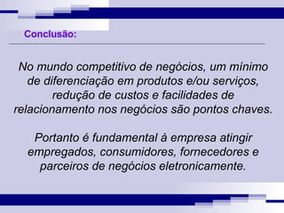 No mundo competitivo de negócios, um mínimo de diferenciação em produtos e/ou serviços, redução de custos e facilidades de relacionamento nos negócios são pontos chaves. Portanto é fundamental à empresa atingir empregados, consumidores, fornecedores e parceiros de negócios eletronicamente. Conclusão: 