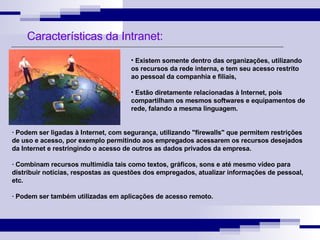 Características da Intranet: Existem somente dentro das organizações, utilizando os recursos da rede interna, e tem seu acesso restrito ao pessoal da companhia e filiais,  Estão diretamente relacionadas à Internet, pois compartilham os mesmos softwares e equipamentos de rede, falando a mesma linguagem. · Podem ser ligadas à Internet, com segurança, utilizando "firewalls" que permitem restrições de uso e acesso, por exemplo permitindo aos empregados acessarem os recursos desejados da Internet e restringindo o acesso de outros as dados privados da empresa. · Combinam recursos multimídia tais como textos, gráficos, sons e até mesmo vídeo para distribuir notícias, respostas as questões dos empregados, atualizar informações de pessoal, etc. · Podem ser também utilizadas em aplicações de acesso remoto. 