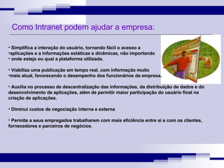 Simplifica a interação do usuário, tornando fácil o acesso a  aplicações e a informações estáticas e dinâmicas, não importando onde esteja ou qual a plataforma utilizada. Viabiliza uma publicação em tempo real, com informação muito  mais atual, favorecendo o desempenho dos funcionários da empresa. Auxilia no processo de descentralização das informações, da distribuição de dados e do desenvolvimento de aplicações, além de permitir maior participação do usuário final na criação de aplicações. Diminui custos de negociação interna e externa Permite a seus empregados trabalharem com mais eficiência entre si e com os clientes, fornecedores e parceiros de negócios. Como Intranet podem ajudar a empresa: 
