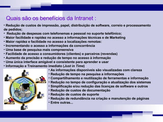 Redução de custos de impressão, papel, distribuição de software, correio e processamento  de pedidos; Redução de despesas com telefonemas e pessoal no suporte telefônico; Maior facilidade e rapidez no acesso a informações técnicas e de Marketing Maior rapidez e facilidade no acesso a localizações remotas: Incrementando o acesso a informações da concorrência Uma base de pesquisa mais compreensiva Facilidade de acesso a consumidores (clientes) e parceiros (revendas) Aumento da precisão e redução de tempo no acesso à informação Uma única interface amigável e consistente para aprender e usar Informação e Treinamento imediato ( Just in Time ) As informações disponíveis são visualizadas com clareza Redução de tempo na pesquisa a informações Compartilhamento e reutilização de ferramentas e informação Redução no tempo de configuração e atualização dos sistemas Simplificação e/ou redução das licenças de software e outros Redução de custos de documentação Redução de custos de suporte Redução de redundância na criação e manutenção de páginas Entre outras... Quais são os benefícios da Intranet : 
