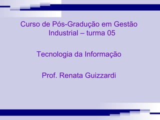 Curso de Pós-Gradução em Gestão Industrial – turma 05 Tecnologia da Informação Prof. Renata Guizzardi 