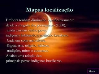 Mapa
              Mapas localização
  Embora tenham diminuído significativamente
  desde a chegada dos portugueses (1500),
   ainda existem vários povos
  indígenas habitando o território brasileiro.
   Cada um com sua cultura,
   língua, arte, religião, hábitos,
   tradições, mitos e costumes.
  Abaixo uma relação dos
  principais povos indígenas brasileiros.

                                                 Menu
 