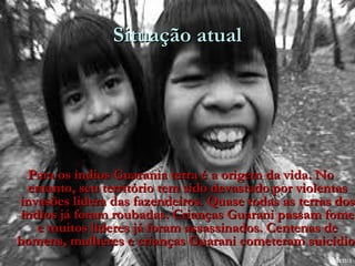 Situação atual




  Para os índios Guarania terra é a origem da vida. No
  entanto, seu território tem sido devastado por violentas
invasões lidera das fazendeiros. Quase todas as terras dos
 índios já foram roubadas. Crianças Guarani passam fome
    e muitos líderes já foram assassinados. Centenas de
homens, mulheres e crianças Guarani cometeram suicídio.
                                                   suicídio
                                                      Menu
 