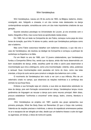 Wim Vandekeybus

       Wim Vandekeybus, nasceu em 30 de Junho de 1963, na Bélgica, bailarino, diretor,
coreógrafo, ator, fotógrafo e cineasta, é um dos nomes mais destacados na dança
contemporânea européia, consolidou-se como um dos mais importantes criadores de sua
geração.
       Quando estudava psicologia na Universidade de Louven, já era envolvido com o
teatro, fotografia e filme, mas nunca havia se aprofundado nestas áreas.
       Em 1985, fez um teste na Companhia de Jan Fabre, começou numa peça de cinco
horas de duração, que tinha 14 atores no palco, sendo que Vandekeybus participou como
ator e bailarino.
       Mas como Fabre costumava trabalhar com bailarinos clássicos, o que não era o
caso de Vandekeybus, ele resolveu se desligar da Companhia e começou a participar de
workshops na Espanha e na Itália.
       Foi em Madri no ano de 1986, com 12 jovens colaboradores, que Vandekeybus
fundou a Companhia Última Vez, sendo que na época, ainda não havia desenvolvido um
bom vocabulário de dança, então, escolheu partir do chão e usá-lo para desenvolver a
movimentação que viria a distingui-lo, como uma movimentação: violenta, veloz, poderosa
e sensual. Suas movimentações eram pautadas em torno do risco, como nas lutas
orientais, a força do outro servia para construir a relação dos bailarinos com o chão.
       O movimento de Vandekeybus tem muito a ver com a sua infância, filho de um
veterinário criado no campo, que observava as reações instintivas e a confiança dos
animais na sua força física.
       Embora a sua formação seja em cinema, a sua obra se desenvolve sobretudo na
área da dança, pois sem formação convencional em dança, Vandekeybus lançou novos
parâmetros de linguagem ao recusar a dança pura como recurso principal. Além disso,
procura estabelecer "confrontos e encontros" entre dança, teatro, cinema, literatura e
pessoas.
        Wim Vandekeybus se projetou em 1987, quando seu grupo apresentou sua
primeira produção, What the Body Does not Remember (O que o Corpo não Lembra).
Valendo-se de reações precisas e instintivas, o elenco do espetáculo arremessava pedras
no ar e escapava de ser atingido por elas, desde que um bailarino tirasse o outro do lugar
ou agarrasse, em tempo, o bloco de rocha em queda.
 
