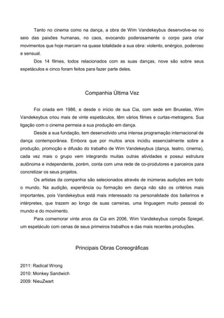 Tanto no cinema como na dança, a obra de Wim Vandekeybus desenvolve-se no
seio das paixões humanas, no caos, evocando poderosamente o corpo para criar
movimentos que hoje marcam na quase totalidade a sua obra: violento, enérgico, poderoso
e sensual.
      Dos 14 filmes, todos relacionados com as suas danças, nove são sobre seus
espetáculos e cinco foram feitos para fazer parte deles.




                                Companhia Última Vez


      Foi criada em 1986, e desde o início de sua Cia, com sede em Bruxelas, Wim
Vandekeybus criou mais de vinte espetáculos, têm vários filmes e curtas-metragens. Sua
ligação com o cinema permeia a sua produção em dança.
      Desde a sua fundação, tem desenvolvido uma intensa programação internacional de
dança contemporânea. Embora que por muitos anos incidiu essencialmente sobre a
produção, promoção e difusão do trabalho de Wim Vandekeybus (dança, teatro, cinema),
cada vez mais o grupo vem integrando muitas outras atividades e possui estrutura
autônoma e independente, porém, conta com uma rede de co-produtores e parceiros para
concretizar os seus projetos.
      Os artistas da companhia são selecionados através de inúmeras audições em todo
o mundo. Na audição, experiência ou formação em dança não são os critérios mais
importantes, pois Vandekeybus está mais interessado na personalidade dos bailarinos e
intérpretes, que trazem ao longo de suas carreiras, uma linguagem muito pessoal do
mundo e do movimento.
      Para comemorar vinte anos da Cia em 2006, Wim Vandekeybus compôs Spiegel,
um espetáculo com cenas de seus primeiros trabalhos e das mais recentes produções.



                           Principais Obras Coreográficas


2011: Radical Wrong
2010: Monkey Sandwich
2009: NieuZwart
 