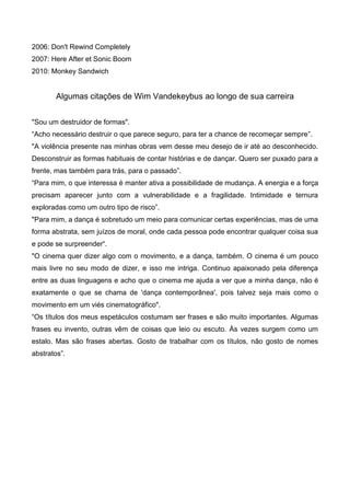 2006: Don't Rewind Completely
2007: Here After et Sonic Boom
2010: Monkey Sandwich


        Algumas citações de Wim Vandekeybus ao longo de sua carreira


"Sou um destruidor de formas".
“Acho necessário destruir o que parece seguro, para ter a chance de recomeçar sempre”.
"A violência presente nas minhas obras vem desse meu desejo de ir até ao desconhecido.
Desconstruir as formas habituais de contar histórias e de dançar. Quero ser puxado para a
frente, mas também para trás, para o passado”.
“Para mim, o que interessa é manter ativa a possibilidade de mudança. A energia e a força
precisam aparecer junto com a vulnerabilidade e a fragilidade. Intimidade e ternura
exploradas como um outro tipo de risco”.
"Para mim, a dança é sobretudo um meio para comunicar certas experiências, mas de uma
forma abstrata, sem juízos de moral, onde cada pessoa pode encontrar qualquer coisa sua
e pode se surpreender“.
"O cinema quer dizer algo com o movimento, e a dança, também. O cinema é um pouco
mais livre no seu modo de dizer, e isso me intriga. Continuo apaixonado pela diferença
entre as duas linguagens e acho que o cinema me ajuda a ver que a minha dança, não é
exatamente o que se chama de 'dança contemporânea', pois talvez seja mais como o
movimento em um viés cinematográfico".
“Os títulos dos meus espetáculos costumam ser frases e são muito importantes. Algumas
frases eu invento, outras vêm de coisas que leio ou escuto. Às vezes surgem como um
estalo. Mas são frases abertas. Gosto de trabalhar com os títulos, não gosto de nomes
abstratos”.
 