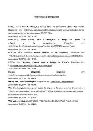 Referências Bibliográficas



KATZ, Helena. Wim Vandekeybus dança com sua companhia Ultima Vez em SP.
Disponível em: <http://www.estadao.com.br/noticias/arteelazer,wim-vandekeybus-danca-
com-sua-companhia-ultima-vez-em-sp,261820,0.htm.
Acesso em 16/05/2011 às 14:15h.
MARQUES.         Joana   Emídio.     Wim    Vandekeybus:        a     dança      em   busca   da
origem             e            do          renascimento.                Disponível           em:
<http://www.dn.pt/inicio/artes/interior.aspx?content_id=1500866&seccao=Teatro
Acesso em 16/05/2011 às 14:30h.
PONZIO.    Ana     Francisca.    Quatro     Mestres    e   um       Propósito.   Disponível   em:
<http://bravonline.abril.com.br/conteudo/teatroedanca/teatroedancamateria_346092.shtml
Acesso em 16/05/2011 às 10:10h.
PRATA,    Ivo.    “Realizar     Cinema     com   a    Dança     por    Perto”.   Disponível   em:
<http://www.avanca.com/Festival/A_workshops.html.
Acesso em 16/05/2011 às 15:10h.
Spiegel                       (Espelho).                      Disponível                      em:
<http://www.sescsp.org.br/sesc/hotsites/mostrasesc08/ultimavez.cfm.
Acesso em 16/05/2011 às 09:45h.´
Última Vez – Wim Vandekeybus. Disponível em: <http://www.ultimavez.com/
Acesso em 16/05/2011 às 09:00h.
Wim Vandekeybus: a dança em busca da origem e do renascimento. Disponível em:
<http://www.culturaonline.net/danca/noticias/17623-wim-vandekeybus-a-danca-em-busca-
da-origem-e-do-renascimento.html.
Acesso em 16/05/2011às 15:30h.
Wim Vandekeybus. Disponível em: <http://fr.wikipedia.org/wiki/Wim_Vandekeybus.
Acesso em 16/05/2011 às 09:20h.
 