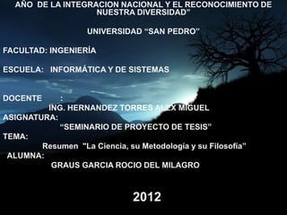 AÑO DE LA INTEGRACION NACIONAL Y EL RECONOCIMIENTO DE
                   NUESTRA DIVERSIDAD”

                    UNIVERSIDAD “SAN PEDRO”

FACULTAD: INGENIERÍA

ESCUELA: INFORMÁTICA Y DE SISTEMAS


DOCENTE     :
         ING. HERNANDEZ TORRES ALEX MIGUEL
ASIGNATURA:
            “SEMINARIO DE PROYECTO DE TESIS”
TEMA:
        Resumen "La Ciencia, su Metodología y su Filosofía”
 ALUMNA:
          GRAUS GARCIA ROCIO DEL MILAGRO



                               2012
 