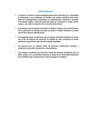 COMPARARACION

La lectura se basa en hechos antiguos para hacer entender a la humanidad
la soluciones a sus problemas en cambio una revista científica toma como
base las investigaciones basándose en experimentos, hipótesis y pruebas
de cualquier objeto o tema en particular para así encontrar el origen de las
cosas y por ende la solución o la evolución de la misma.

Una lectura solo le interesa transmitir la historia, formas de convencimiento
de las personas; en cambio la revista se dedica a realizar estudios en varias
ramas de la ciencia (clasificación).

Las organizaciones o empresas que se dedican al estudio científico lo hacen
con el fin de mejorar los servicios, la calidad de vida, conservar el medio
ambiente y aprovechar todo tipo de material reciclable.

Las lecturas por su mayoría tratan de hacernos comprender, escoger y
solucionar como más nos parezca los problemas.

Las revistas científicas nos informan sobre los avances científicos que se
están dando en la actualidad mientras el resto de la humanidad descansa
hay científicos que no descansan hasta conseguir su objetivo.
 
