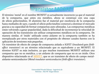 Universidad Privada Telesup - Ingenieria de
Sistemas - Alex M. Vargas Salazar
El término 'metal' en el nombre MOSFET es actualmente incorrecto ya que el material
de la compuerta, que antes era metálico, ahora se construye con una capa
de silicio policristalino. El aluminio fue el material por excelencia de la compuerta
hasta mediados de 1970, cuando el silicio policristalino comenzó a dominar el mercado
gracias a su capacidad de formar compuertas auto-alineadas. Las compuertas metálicas
están volviendo a ganar popularidad, dada la dificultad de incrementar la velocidad de
operación de los transistores sin utilizar componentes metálicos en la compuerta. De
manera similar, el 'óxido' utilizado como aislante en la compuerta también se ha
reemplazado por otros materiales con el propósito de obtener canales fuertes con la
aplicación de tensiones más pequeñas.
Un transistor de efecto de campo de compuerta aislada o IGFET (Insulated-gate field-
effect transistor) es un término relacionado que es equivalente a un MOSFET. El
término IGFET es más inclusivo, ya que muchos transistores MOSFET utilizan una
compuerta que no es metálica, y un aislante de compuerta que no es un óxido. Otro
dispositivo relacionado es el MISFET, que es un transistor de efecto de campo metal-
aislante-semiconductor (Metal-insulator-semiconductor field-effect transistor).
 