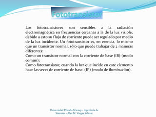 Universidad Privada Telesup - Ingenieria de
Sistemas - Alex M. Vargas Salazar
Los fototransistores son sensibles a la radiación
electromagnética en frecuencias cercanas a la de la luz visible;
debido a esto su flujo de corriente puede ser regulado por medio
de la luz incidente. Un fototransistor es, en esencia, lo mismo
que un transistor normal, sólo que puede trabajar de 2 maneras
diferentes:
Como un transistor normal con la corriente de base (IB) (modo
común);
Como fototransistor, cuando la luz que incide en este elemento
hace las veces de corriente de base. (IP) (modo de iluminación).
 
