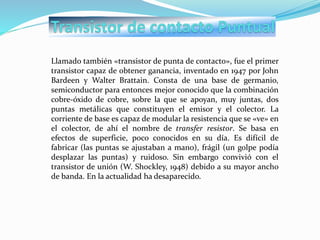 Llamado también «transistor de punta de contacto», fue el primer
transistor capaz de obtener ganancia, inventado en 1947 por John
Bardeen y Walter Brattain. Consta de una base de germanio,
semiconductor para entonces mejor conocido que la combinación
cobre-óxido de cobre, sobre la que se apoyan, muy juntas, dos
puntas metálicas que constituyen el emisor y el colector. La
corriente de base es capaz de modular la resistencia que se «ve» en
el colector, de ahí el nombre de transfer resistor. Se basa en
efectos de superficie, poco conocidos en su día. Es difícil de
fabricar (las puntas se ajustaban a mano), frágil (un golpe podía
desplazar las puntas) y ruidoso. Sin embargo convivió con el
transistor de unión (W. Shockley, 1948) debido a su mayor ancho
de banda. En la actualidad ha desaparecido.
 