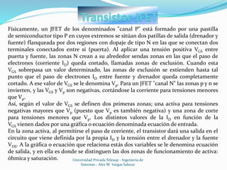 Universidad Privada Telesup - Ingenieria de
Sistemas - Alex M. Vargas Salazar
Físicamente, un JFET de los denominados "canal P" está formado por una pastilla
de semiconductor tipo P en cuyos extremos se sitúan dos patillas de salida (drenador y
fuente) flanqueada por dos regiones con dopaje de tipo N en las que se conectan dos
terminales conectados entre sí (puerta). Al aplicar una tensión positiva VGS entre
puerta y fuente, las zonas N crean a su alrededor sendas zonas en las que el paso de
electrones (corriente ID) queda cortado, llamadas zonas de exclusión. Cuando esta
VGS sobrepasa un valor determinado, las zonas de exclusión se extienden hasta tal
punto que el paso de electrones ID entre fuente y drenador queda completamente
cortado. A ese valor de VGS se le denomina Vp. Para un JFET "canal N" las zonas p y n se
invierten, y las VGS y Vp son negativas, cortándose la corriente para tensiones menores
que Vp.
Así, según el valor de VGS se definen dos primeras zonas; una activa para tensiones
negativas mayores que Vp (puesto que Vp es también negativa) y una zona de corte
para tensiones menores que Vp. Los distintos valores de la ID en función de la
VGS vienen dados por una gráfica o ecuación denominada ecuación de entrada.
En la zona activa, al permitirse el paso de corriente, el transistor dará una salida en el
circuito que viene definida por la propia ID y la tensión entre el drenador y la fuente
VDS. A la gráfica o ecuación que relaciona estás dos variables se le denomina ecuación
de salida, y en ella es donde se distinguen las dos zonas de funcionamiento de activa:
óhmica y saturación.
 