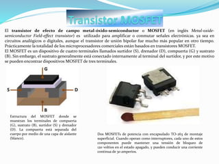 El transistor de efecto de campo metal-óxido-semiconductor o MOSFET (en inglés Metal-oxide-
semiconductor Field-effect transistor) es utilizado para amplificar o conmutar señales electrónicas. ya sea en
circuitos analógicos o digitales, aunque el transistor de unión bipolar fue mucho más popular en otro tiempo.
Prácticamente la totalidad de los microprocesadores comerciales están basados en transistores MOSFET.
El MOSFET es un dispositivo de cuatro terminales llamados surtidor (S), drenador (D), compuerta (G) y sustrato
(B). Sin embargo, el sustrato generalmente está conectado internamente al terminal del surtidor, y por este motivo
se pueden encontrar dispositivos MOSFET de tres terminales.
Estructura del MOSFET donde se
muestran los terminales de compuerta
(G), sustrato (B), surtidor (S) y drenador
(D). La compuerta está separada del
cuerpo por medio de una capa de aislante
(blanco).
Dos MOSFETs de potencia con encapsulado TO-263 de montaje
superficial. Cuando operan como interruptores, cada uno de estos
componentes puede mantener una tensión de bloqueo de
120 voltios en el estado apagado, y pueden conducir una corriente
continua de 30 amperios.
 