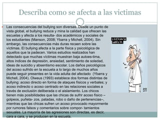 Describa como se afecta a las victimas Las consecuencias del bullying son diversas. Desde un punto de vista global, el bullying reduce y mina la calidad que ofrecen las escuelas y afecta a los resulta- dos académicos y sociales de los estudiantes (Manson, 2008; Ybarra y Michell, 2004). Sin embargo, las consecuencias más duras recaen sobre las víctimas. El bullying afecta a la parte física y psicológica de aquellos que la padecen. Varios estudios realizados han detectado que muchas víctimas muestran baja autoes-tima, altos índices de depresión, ansiedad, sentimiento de soledad, ideas de suicidio y absentismo escolar. Los daños psicológicos del acoso sufrido en la escuela a lo largo de muchos años puede seguir presentes en la vida adulta del afectado  (Ybarra y Michell, 2004). Olweus (1993) establece dos formas distintas de bullying: acoso directo en forma de ataques físicos y verbales; y acoso indirecto o acoso centrado en las relaciones sociales a través de exclusión deliberada o el aislamiento. Los chicos tienen más posibilidades que las chicas de sufrir acoso físico –golpeos, puñeta- zos, patadas, robo o daño de pertenencias–, mientras que las chicas sufren un acoso provocado mayormente por rumores falsos y comentarios sobre compor- tamientos sexuales. La mayoría de las agresiones son directas, es decir, cara a cara, y se producen en la escuela.