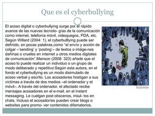 Que es el cyberbullyingEl acoso digital o cyberbullying surge por el rápido avance de las nuevas tecnolo- gías de la comunicación como internet, telefonía móvil, videojuegos, PDA, etc. Según Willard (2004: 1), el cyberbulllying puede ser definido, en pocas palabras,como “el envío y acción de colgar –‘sending’ y ‘posting’– de textos o imáge-nes dañinas o crueles en internet u otros medios digitales de comunicación”.Manson (2008: 323) añade que el acoso lo puede realizar un individuo o un grupo de modo deliberado y repetitivo:Según esta autora, en el fondo el cyberbullying es un modo disimulado de acoso verbal y escrito. Los acosadores hostigan a sus víctimas a través de dos medios –el ordenador y el móvil–. A través del ordenador, el afectado recibe mensajes acosadores en el e-mail, en el instantmessaging. Le cuelgan post obscenos, insul- tos en chats. Incluso el acosador/es pueden crear blogs o websites para promo- ver contenidos difamatorios.