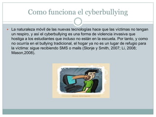 Como funciona el cyberbullyingLa naturaleza móvil de las nuevas tecnologías hace que las víctimas no tengan un respiro, y así el cyberbullying es una forma de violencia invasiva que hostiga a los estudiantes que incluso no están en la escuela. Por tanto, y como no ocurría en el bullying tradicional, el hogar ya no es un lugar de refugio para la víctima: sigue recibiendo SMS o mails (Slonje y Smith, 2007; Li, 2008; Mason,2008).
