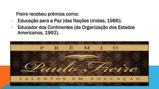 Freire recebeu prémios como:
- Educação para a Paz (das Nações Unidas, 1986);
- Educador dos Continentes (da Organização dos Estados
Americanos, 1992).

 