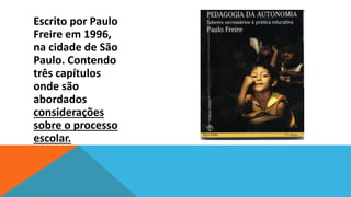 PEDAGOGIA Paulo
Escrito por DA AUTONOMIA
Freire em 1996,
na cidade de São
Paulo. Contendo
três capítulos
onde são
abordados
considerações
sobre o processo
escolar.

 