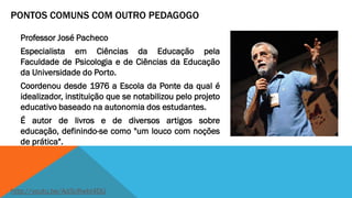PONTOS COMUNS COM OUTRO PEDAGOGO
Professor José Pacheco
Especialista em Ciências da Educação pela
Faculdade de Psicologia e de Ciências da Educação
da Universidade do Porto.
Coordenou desde 1976 a Escola da Ponte da qual é
idealizador, instituição que se notabilizou pelo projeto
educativo baseado na autonomia dos estudantes.

É autor de livros e de diversos artigos sobre
educação, definindo-se como "um louco com noções
de prática".

http://youtu.be/Ad3cRwbI4DU

 