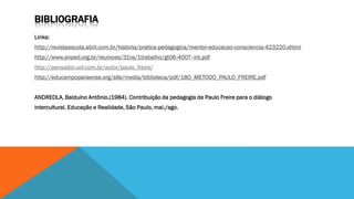 BIBLIOGRAFIA
Links:
http://revistaescola.abril.com.br/historia/pratica-pedagogica/mentor-educacao-consciencia-423220.shtml

http://www.anped.org.br/reunioes/31ra/1trabalho/gt06-4007--int.pdf
http://pensador.uol.com.br/autor/paulo_freire/
http://educampoparaense.org/site/media/biblioteca/pdf/18O_METODO_PAULO_FREIRE.pdf
ANDREOLA, Balduíno Antônio.(1984). Contribuição da pedagogia de Paulo Freire para o diálogo

intercultural. Educação e Realidade, São Paulo, mai./ago.

 