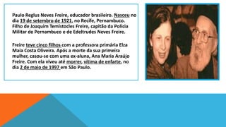 Paulo Reglus Neves Freire, educador brasileiro. Nasceu no
dia 19 de setembro de 1921, no Recife, Pernambuco.
Filho de Joaquim Temístocles Freire, capitão da Polícia
Militar de Pernambuco e de Edeltrudes Neves Freire.

Freire teve cinco filhos com a professora primária Elza
Maia Costa Oliveira. Após a morte da sua primeira
mulher, casou-se com uma ex-aluna, Ana Maria Araújo
Freire. Com ela viveu até morrer, vítima de enfarte, no
dia 2 de maio de 1997 em São Paulo.

 